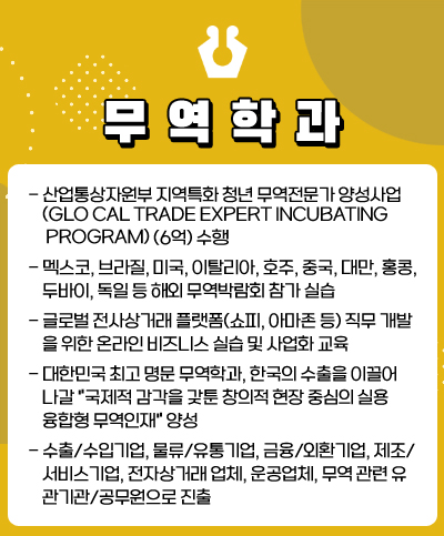 무역학과
· 산업통상자원부 지역특화 청년무역전문가 양성사업(Glocal Trade Expert incubating Program) (6억) 수행
· 멕시코, 브라질, 미국, 이탈리아, 호주, 중국, 대만, 홍콩, 두바이, 독일 등 해외 무역박람회 참가 실습
· 글로벌 전사상거래 플랫폼(쇼피, 아마존 등) 직무 개발을 위한 온라인 비즈니스 실습 및 사업화 교육
· 대한민국 최고 명문 무역학과, 한국의 수출을 이끌어 나갈 