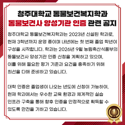 청주대학교 동물보건복지학과 동물보건사 양성기관 인증 관련 공지

청주대학교 동물보건복지학과는 2023년 신설된 학과로, 현재 3학년까지 운영 중이며 내년에는 첫 번째 졸업 학년이 구성을 시작합니다. 학과는 2026년 9월 농림축산식품부의 동물보건사 양성기관 인증 신청을 계획하고 있으며, 이를 위해 필요한 평가 기준과 요건을 충족하기 위해 최선을 다해 준비하고 있습니다.

대학 인증은 졸업생이 나오는 년도에 신청이 가능하여, 현재 학과에서는 우수한 교육 환경과 체계적인 실습 인프라 구축을 통해 향후 인증을 안정적으로 획득할 수 있도록 만전을 기하고 있습니다.